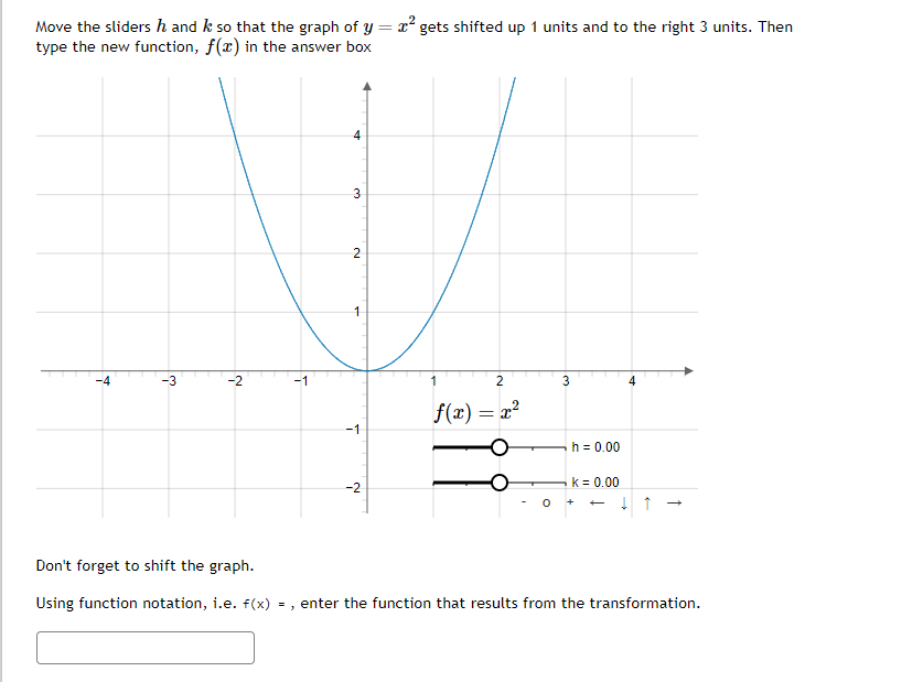 Move the sliders ŉ and k so that the graph of y = x² gets shifted up 1 units and to the right 3 units. Then
type the new function, f(x) in the answer box
†
انه
-2
T
4
3
لا
2
1
-1
-2
2
f(x) = x²
0
3
h = 0.00
K = 0.
++
↓ ↑ →
Don't forget to shift the graph.
Using function notation, i.e. f(x) =, enter the function that results from the transformation.