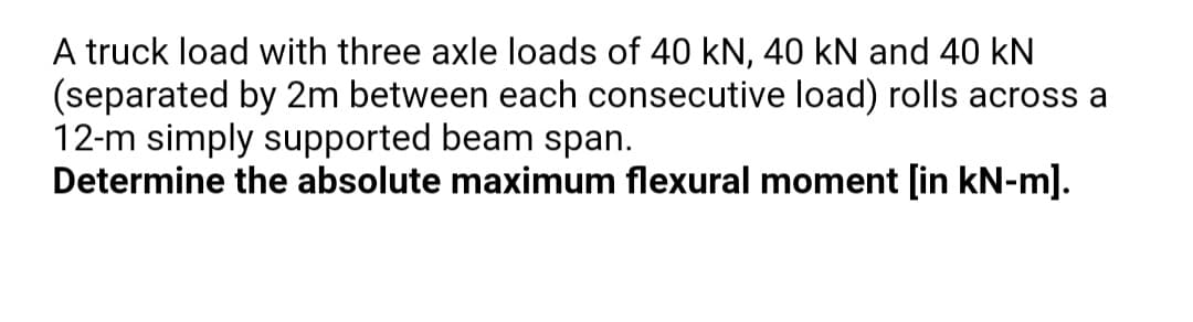 A truck load with three axle loads of 40 kN, 40 kN and 40 kN
(separated by 2m between each consecutive load) rolls across a
12-m simply supported beam span.
Determine the absolute maximum flexural moment [in kN-m].
