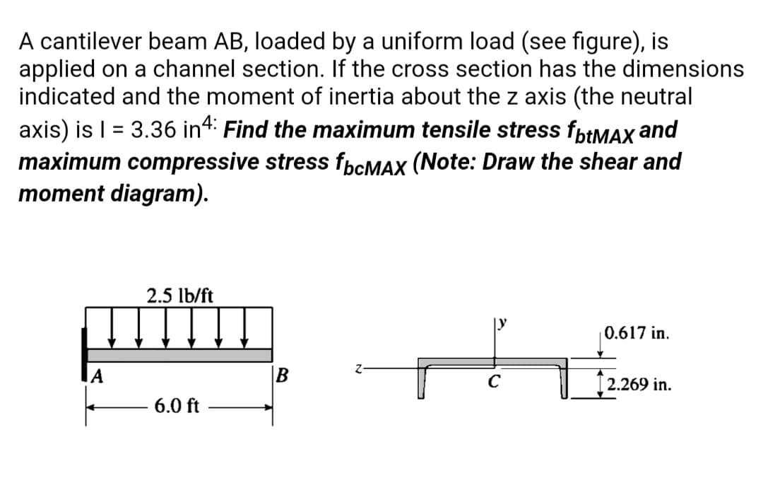 A cantilever beam AB, loaded by a uniform load (see figure), is
applied on a channel section. If the cross section has the dimensions
indicated and the moment of inertia about the z axis (the neutral
axis) is | = 3.36 in4: Find the maximum tensile stress fptMAX and
maximum compressive stress fbcMAX (Note: Draw the shear and
moment diagram).
2.5 lb/ft
0.617 in.
IA
B
C
[2.269 in.
6.0 ft
