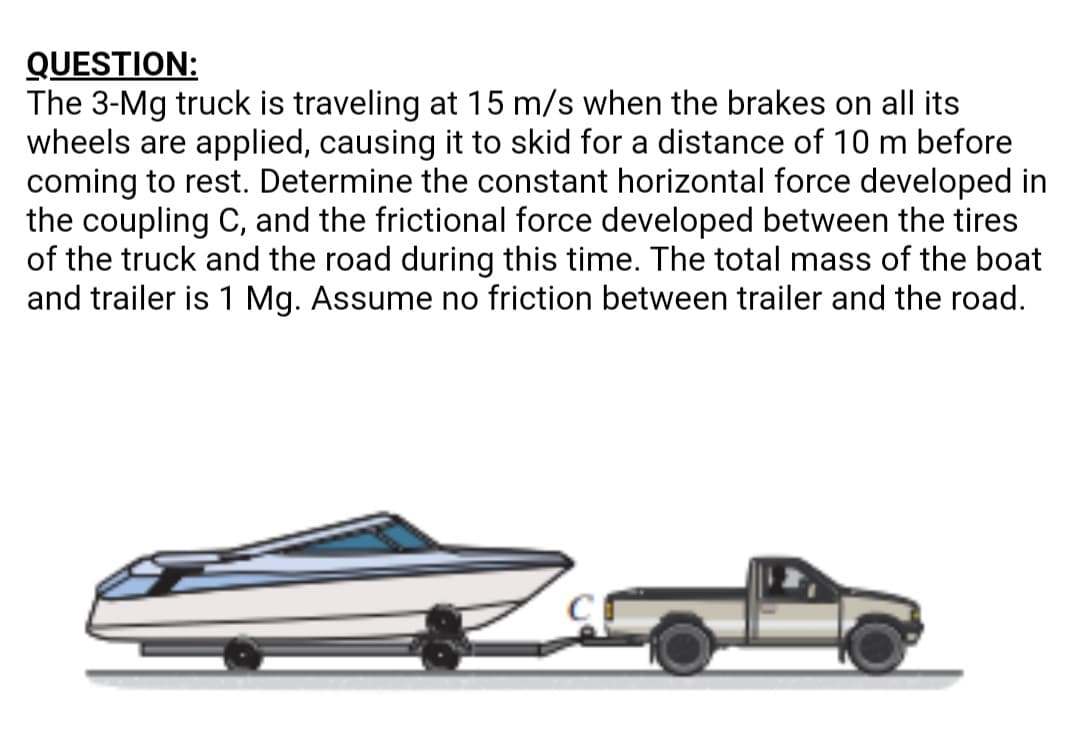 QUESTION:
The 3-Mg truck is traveling at 15 m/s when the brakes on all its
wheels are applied, causing it to skid for a distance of 10 m before
coming to rest. Determine the constant horizontal force developed in
the coupling C, and the frictional force developed between the tires
of the truck and the road during this time. The total mass of the boat
and trailer is 1 Mg. Assume no friction between trailer and the road.
