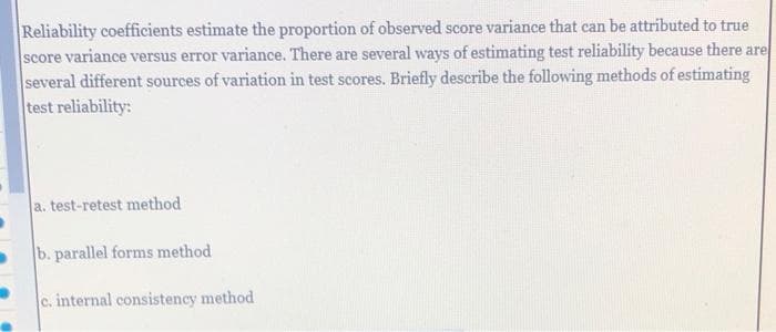 Reliability coefficients estimate the proportion of observed score variance that can be attributed to true
score variance versus error variance. There are several ways of estimating test reliability because there are
several different sources of variation in test scores. Briefly describe the following methods of estimating
test reliability:
a. test-retest method
b. parallel forms method
c. internal consistency method
