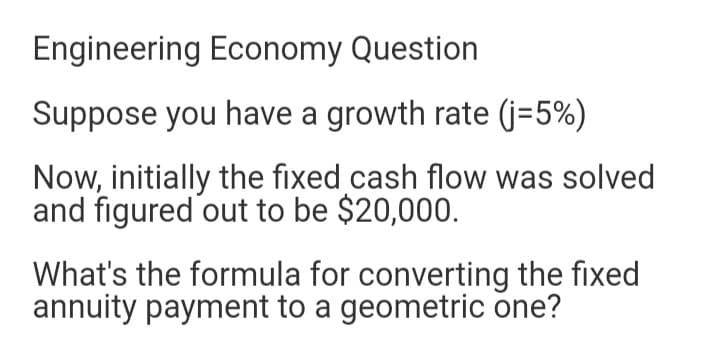 Engineering Economy Question
Suppose you have a growth rate (j=5%)
Now, initially the fixed cash flow was solved
and figured out to be $20,000.
What's the formula for converting the fixed
annuity payment to a geometric one?
