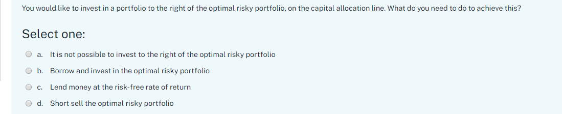 You would like to invest in a portfolio to the right of the optimal risky portfolio, on the capital allocation line. What do you need to do to achieve this?
Select one:
O a.
It is not possible to invest to the right of the optimal risky portfolio
O b. Borrow and invest in the optimal risky portfolio
O c.
Lend money at the risk-free rate of return
O d. Short sell the optimal risky portfolio
