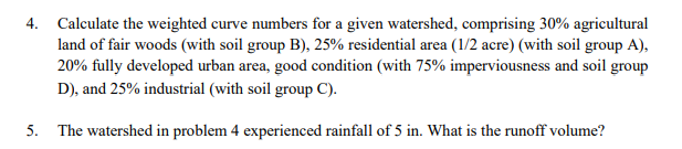 4. Calculate the weighted curve numbers for a given watershed, comprising 30% agricultural
land of fair woods (with soil group B), 25% residential area (1/2 acre) (with soil group A),
20% fully developed urban area, good condition (with 75% imperviousness and soil group
D), and 25% industrial (with soil group C).
5. The watershed in problem 4 experienced rainfall of 5 in. What is the runoff volume?