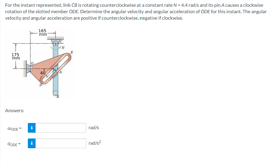 For the instant represented, link CB is rotating counterclockwise at a constant rate N = 4.4 rad/s and its pin A causes a clockwise
rotation of the slotted member ODE. Determine the angular velocity and angular acceleration of ODE for this instant. The angular
velocity and angular acceleration are positive if counterclockwise, negative if clockwise.
T
175
mm
L
Answers:
WODE
CODE=
i
i
165
mm
40
N
E
rad/s
rad/s²