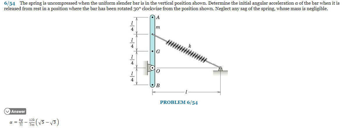 6/54 The spring is uncompressed when the uniform slender bar is in the vertical position shown. Determine the initial angular acceleration a of the bar when it is
released from rest in a position where the bar has been rotated 30° clockwise from the position shown. Neglect any sag of the spring, whose mass is negligible.
Answer
= 5/0 - 12h ( √5 -√3)
α =
1
4
1
4
1
4
1
A
m
O
B
PROBLEM 6/54