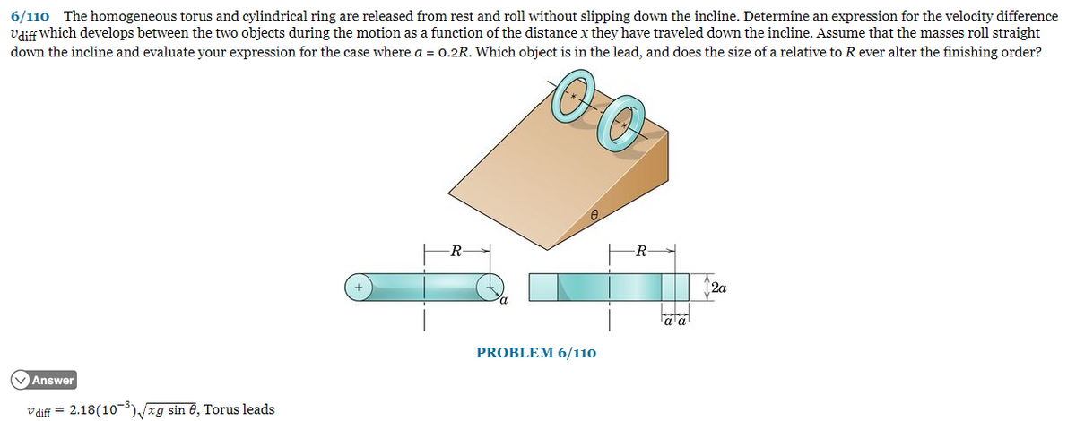 6/110 The homogeneous torus and cylindrical ring are released from rest and roll without slipping down the incline. Determine an expression for the velocity difference
Udiff which develops between the two objects during the motion as a function of the distance x they have traveled down the incline. Assume that the masses roll straight
down the incline and evaluate your expression for the case where a = 0.2R. Which object is in the lead, and does the size of a relative to R ever alter the finishing order?
Answer
diff = 2.18(10-3)/xg sin 8, Torus leads
-R-
PROBLEM 6/110
αα
12a