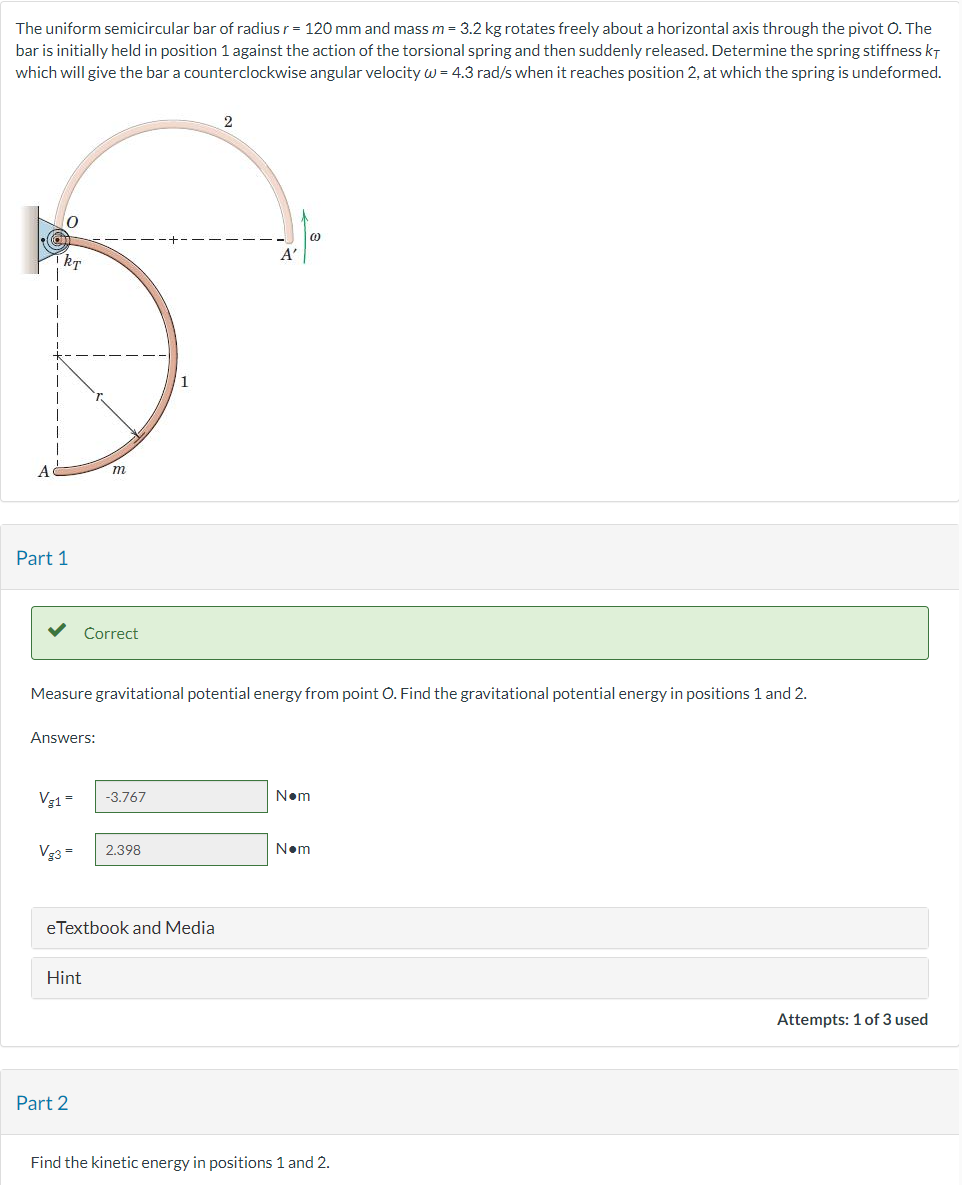 The uniform semicircular bar of radius r = 120 mm and mass m = 3.2 kg rotates freely about a horizontal axis through the pivot O. The
bar is initially held in position 1 against the action of the torsional spring and then suddenly released. Determine the spring stiffness KT
which will give the bar a counterclockwise angular velocity w = 4.3 rad/s when it reaches position 2, at which the spring is undeformed.
A
kT
Part 1
Answers:
Vg1 =
m
Correct
Measure gravitational potential energy from point O. Find the gravitational potential energy in positions 1 and 2.
Hint
Vg3 = 2.398
Part 2
-3.767
eTextbook and Media
A'
00
N•m
N•m
Find the kinetic energy in positions 1 and 2.
Attempts: 1 of 3 used