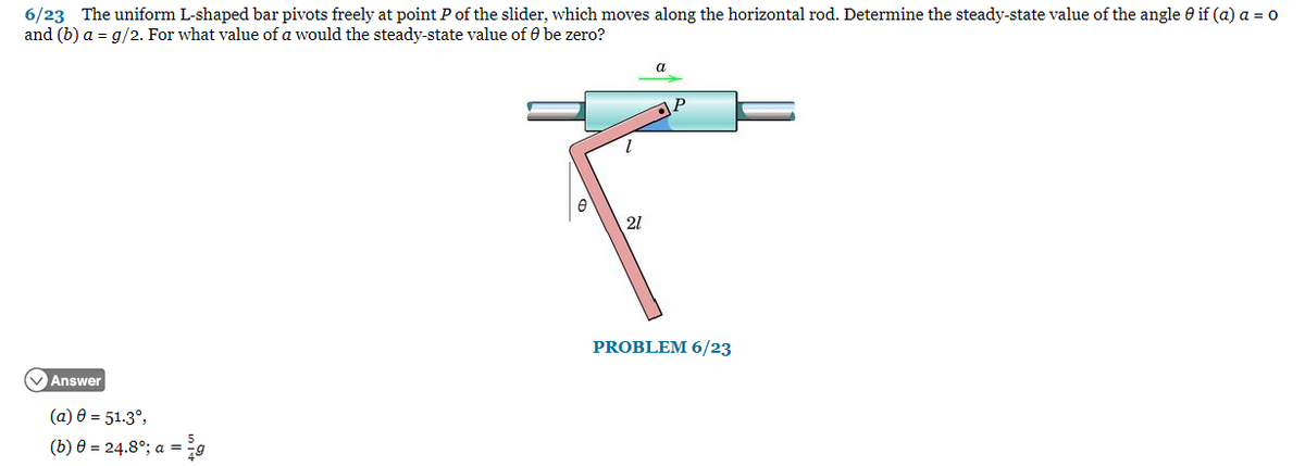 6/23 The uniform L-shaped bar pivots freely at point P of the slider, which moves along the horizontal rod. Determine the steady-state value of the angle 0 if (a) a = 0
and (b) a = g/2. For what value of a would the steady-state value of Ⓒ be zero?
Answer
(a) 0 = 51.3°,
(b) 0 = 24.8°; a = g
a
P
F
21
PROBLEM 6/23