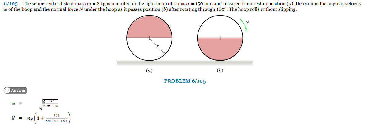 6/105 The semicircular disk of mass m = 2 kg is mounted in the light hoop of radius r = 150 mm and released from rest in position (a). Determine the angular velocity
w of the hoop and the normal force N under the hoop as it passes position (b) after rotating through 180°. The hoop rolls without slipping.
O
✓Answer
=
N =
32
r9π- 16
mg 1 +
128
3n (9-16)
(a)
PROBLEM 6/105
(b)