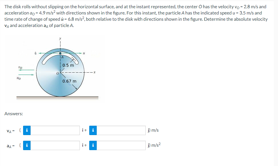 The disk rolls without slipping on the horizontal surface, and at the instant represented, the center O has the velocity vo = 2.8 m/s and
acceleration ao = 4.9 m/s² with directions shown in the figure. For this instant, the particle A has the indicated speed u = 3.5 m/s and
time rate of change of speed u = 6.8 m/s2, both relative to the disk with directions shown in the figure. Determine the absolute velocity
VA and acceleration aд of particle A.
VA =
VO
Answers:
ад =
do
( i
(i
0
0.5 m
0.67 m
U
i+ i
i+
i
j) m/s
j) m/s²