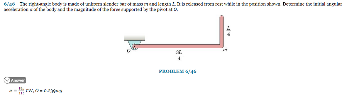 6/46 The right-angle body is made of uniform slender bar of mass m and length L. It is released from rest while in the position shown. Determine the initial angular
acceleration a of the body and the magnitude of the force supported by the pivot at O.
VAnswer
18g
α = CW, O = 0.239mg
11L
3L
4
PROBLEM 6/46
17
m
4