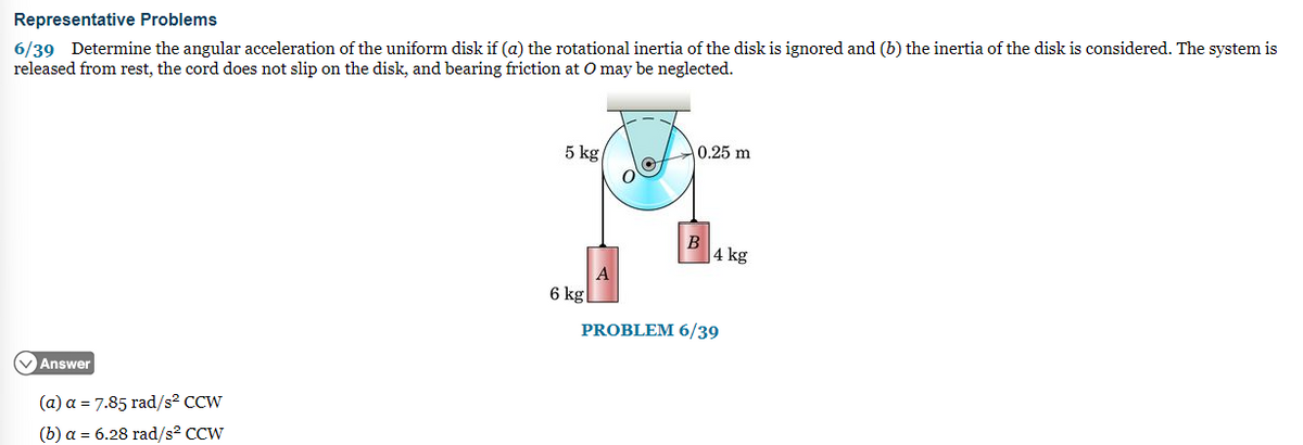 Representative Problems
6/39 Determine the angular acceleration of the uniform disk if (a) the rotational inertia of the disk is ignored and (b) the inertia of the disk is considered. The system is
released from rest, the cord does not slip on the disk, and bearing friction at O may be neglected.
✓Answer
(a) a = 7.85 rad/s² CCW
(b) a = 6.28 rad/s² CCW
5 kg/
6 kg
A
0.25 m
B
4 kg
PROBLEM 6/39