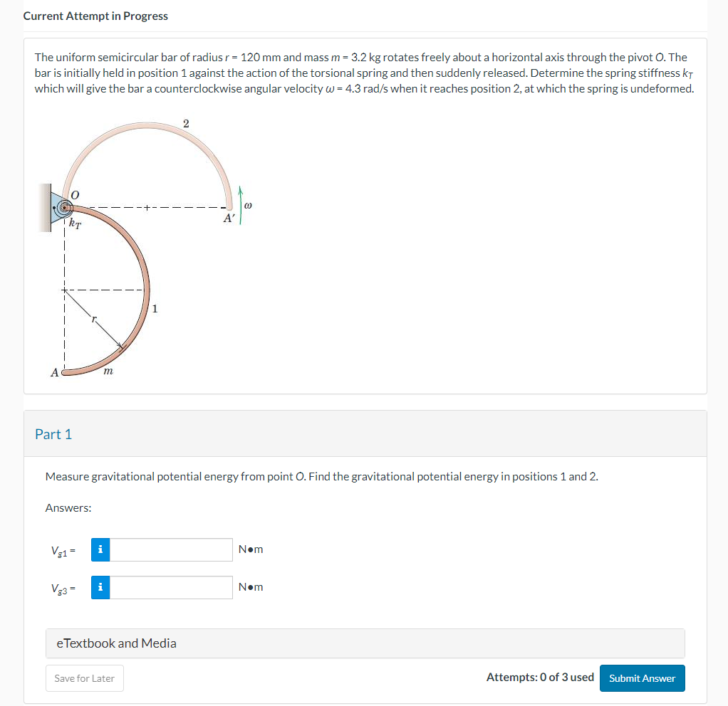 Current Attempt in Progress
The uniform semicircular bar of radius r = 120 mm and mass m = 3.2 kg rotates freely about a horizontal axis through the pivot O. The
bar is initially held in position 1 against the action of the torsional spring and then suddenly released. Determine the spring stiffness KT
which will give the bar a counterclockwise angular velocity w = 4.3 rad/s when it reaches position 2, at which the spring is undeformed.
Part 1
Answers:
Vg1 =
m
Measure gravitational potential energy from point O. Find the gravitational potential energy in positions 1 and 2.
Vg3=
i
i
eTextbook and Media
2
Save for Later
A'
N•m
N•m
Attempts: 0 of 3 used Submit Answer