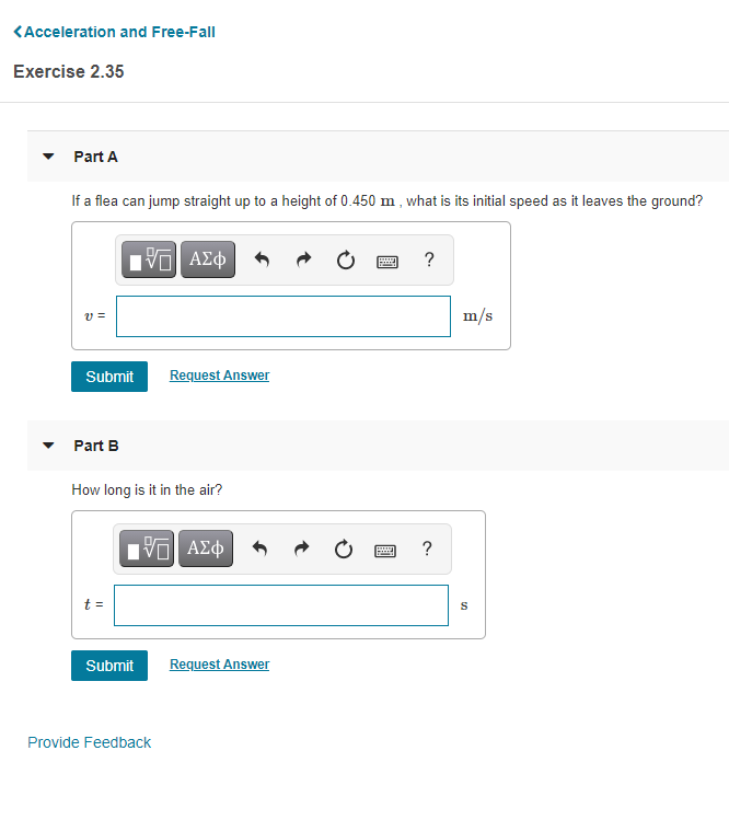 <Acceleration and Free-Fall
Exercise 2.35
Part A
If a flea can jump straight up to a height of 0.450 m, what is its initial speed as it leaves the ground?
HV ΑΣφ
?
v =
m/s
Submit
Request Answer
Part B
How long is it in the air?
νΠ ΑΣφ
?
t =
Submit
Request Answer
Provide Feedback
