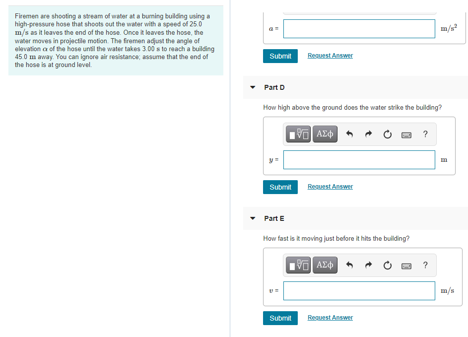 Firemen are shooting a stream of water at a burning building using a
high-pressure hose that shoots out the water with a speed of 25.0
m/s as it leaves the end of the hose. Once it leaves the hose, the
water moves in projectile motion. The firemen adjust the angle of
elevation a of the hose until the water takes 3.00 s to reach a building
45.0 m away. You can ignore air resistance; assume that the end of
the hose is at ground level.
a =
m/s?
Submit
Request Answer
Part D
How high above the ground does the water strike the building?
?
y =
Submit
Request Answer
Part E
How fast is it moving just before it hits the building?
?
v =
m/s
Submit
Request Answer
