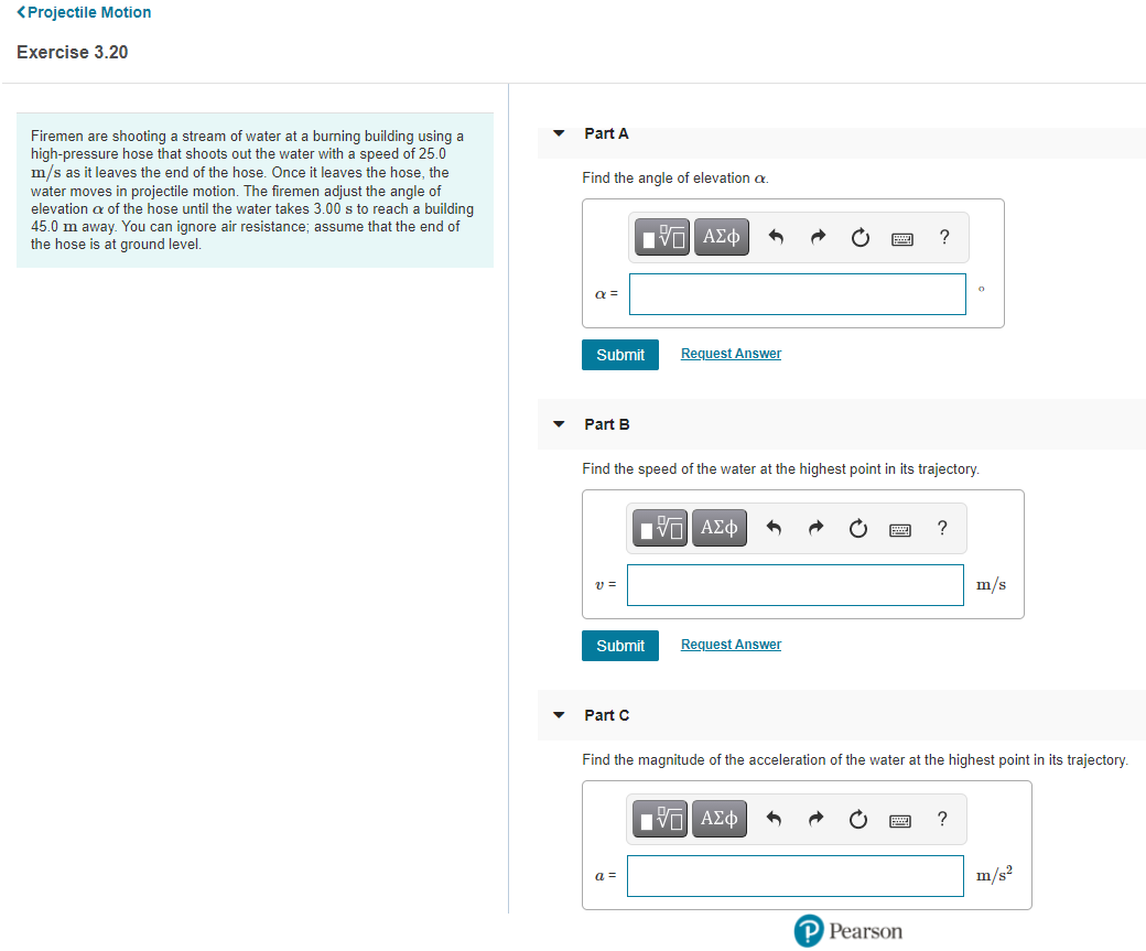 <Projectile Motion
Exercise 3.20
Part A
Firemen are shooting a stream of water at a burning building using a
high-pressure hose that shoots out the water with a speed of 25.0
m/s as it leaves the end of the hose. Once it leaves the hose, the
water moves in projectile motion. The firemen adjust the angle of
elevation a of the hose until the water takes 3.00 s to reach a building
45.0 m away. You can ignore air resistance; assume that the end of
the hose is at ground level.
Find the angle of elevation a.
?
a =
Submit
Request Answer
Part B
Find the speed of the water at the highest point in its trajectory.
?
v =
m/s
Submit
Request Answer
Part C
Find the magnitude of the acceleration of the water at the highest point in its trajectory.
Hν ΑΣφ
?
a =
m/s?
P Pearson
圓
