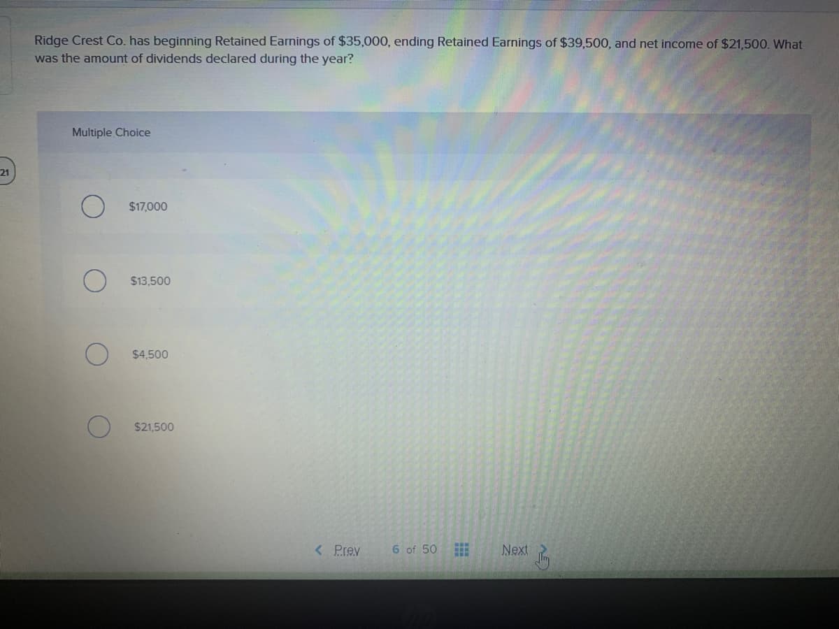 Ridge Crest Co. has beginning Retained Earnings of $35,000, ending Retained Earnings of $39,500, and net income of $21,500. What
was the amount of dividends declared during the year?
Multiple Choice
21
$17,000
$13,500
$4,500
$21,500
< Prev
6 of 50
Next
