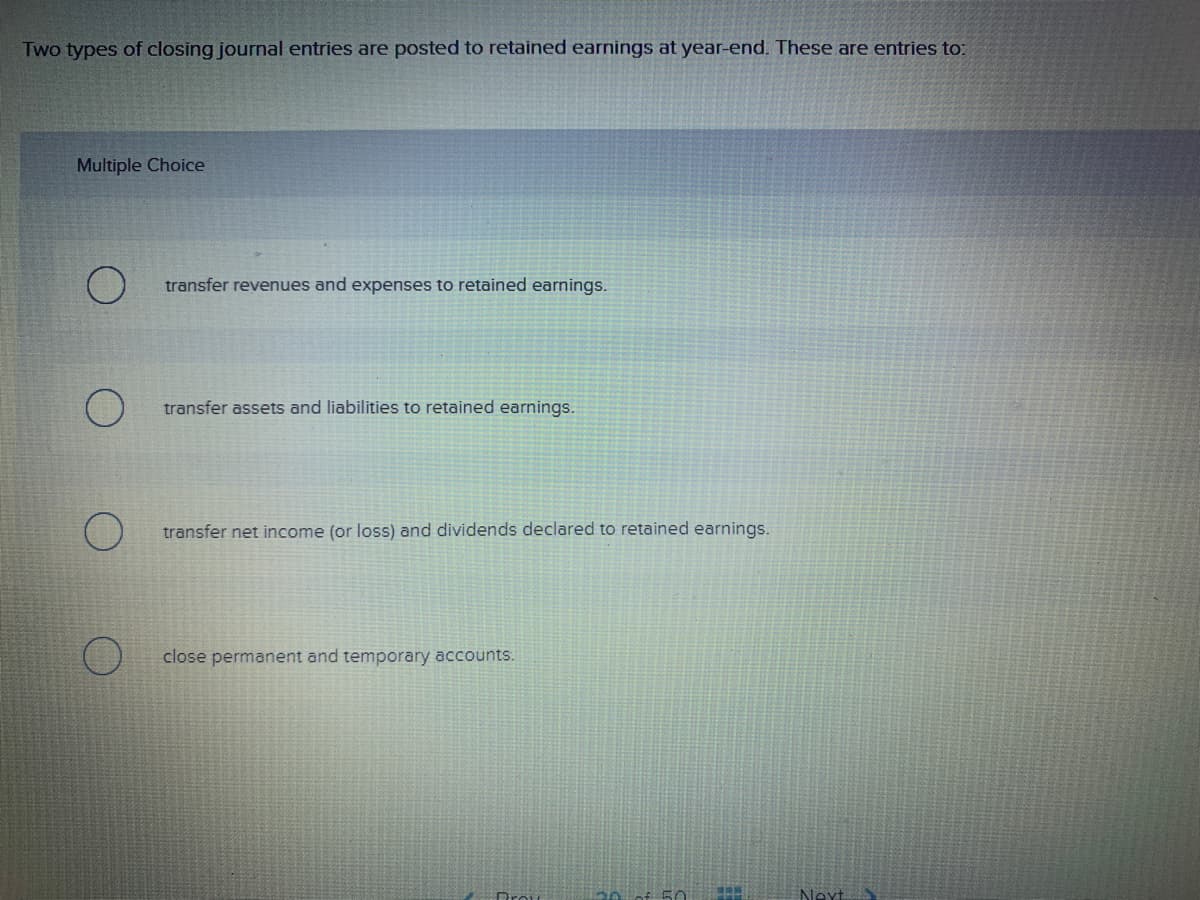 Two types of closing journal entries are posted to retained earnings at year-end. These are entries to:
Multiple Choice
transfer revenues and expenses to retained earnings.
transfer assets and liabilities to retained earnings.
transfer net income (or loss) and dividends declared to retained earnings.
close permanent and temporary accounts.
50
TBUR
Next
