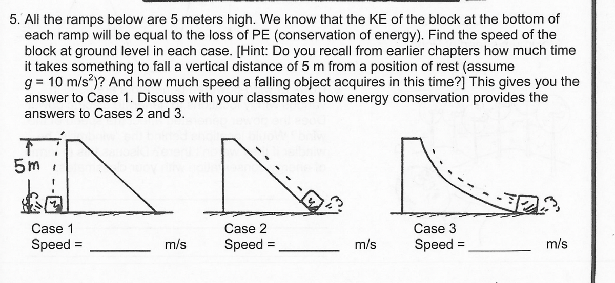 5. All the ramps below are 5 meters high. We know that the KE of the block at the bottom of
each ramp will be equal to the loss of PE (conservation of energy). Find the speed of the
block at ground level in each case. [Hint: Do you recall from earlier chapters how much time
it takes something to fall a vertical distance of 5 m from a position of rest (assume
=
g 10 m/s²)? And how much speed a falling object acquires in this time?] This gives you the
answer to Case 1. Discuss with your classmates how energy conservation provides the
answers to Cases 2 and 3.
5m
Case 1
Speed:
=
m/s
Case 2
Speed
=
m/s
Case 3
Speed
m/s