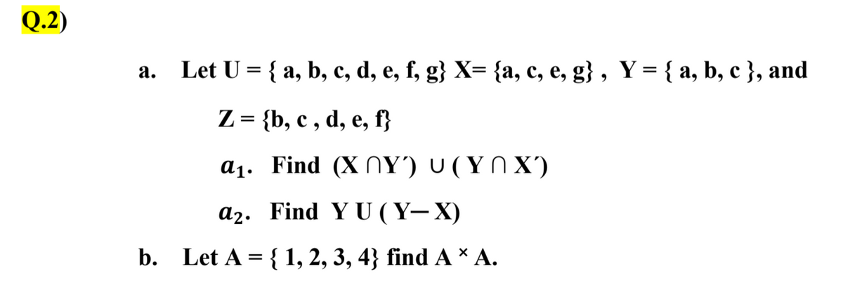 Q.2)
a. Let U = { a, b, c, d, e, f, g} X= {a, c, e, g} , Y = { a, b, c }, and
Z = {b, c , d, e, f}
a1. Find (X NY') U (Y N X')
a2. Find Y U ( Y– X)
b.
Let A = { 1, 2, 3, 4} find A * A.
