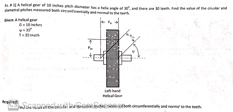 Ex. # 1] A helical gear of 10 inches pitch diameter has a helix angle of 30°, and there are 30 teeth. Find the value of the circular and
diametral pitches measured both circumferentially and normal to the teeth.
Given: A helical gear
D = 10 inches
y = 30°
T = 30 teeth
↑
Per.
✓
V
Left-hand
Helical Gear
equenth salue che circl: rd diamira piche les@both circumferentially and normal to the teeth.