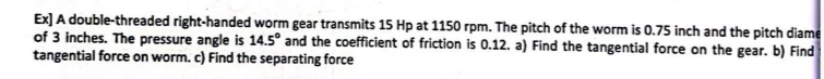 diame
Ex] A double-threaded right-handed worm gear transmits 15 Hp at 1150 rpm. The pitch of the worm is 0.75 inch and the pitch
of 3 inches. The pressure angle is 14.5° and the coefficient of friction is 0.12. a) Find the tangential force on the gear. b) Find
tangential force on worm. c) Find the separating force