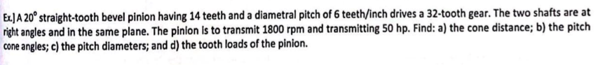 Ex.] A 20° straight-tooth bevel pinion having 14 teeth and a diametral pitch of 6 teeth/inch drives a 32-tooth gear. The two shafts are at
right angles and in the same plane. The pinion is to transmit 1800 rpm and transmitting 50 hp. Find: a) the cone distance; b) the pitch
cone angles; c) the pitch diameters; and d) the tooth loads of the pinion.