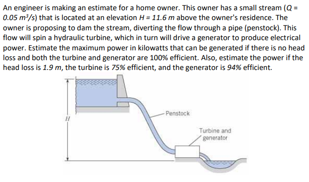 An engineer is making an estimate for a home owner. This owner has a small stream (Q =
0.05 m³/s) that is located at an elevation H = 11.6 m above the owner's residence. The
owner is proposing to dam the stream, diverting the flow through a pipe (penstock). This
flow will spin a hydraulic turbine, which in turn will drive a generator to produce electrical
power. Estimate the maximum power in kilowatts that can be generated if there is no head
loss and both the turbine and generator are 100% efficient. Also, estimate the power if the
head loss is 1.9 m, the turbine is 75% efficient, and the generator is 94% efficient.
-Penstock
Turbine and
generator