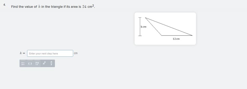 4.
Find the value of h in the triangle if its area is 24 cm2.
h cm
12 cm
Enter your next step here
cm
