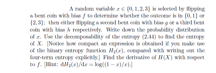 A random variable x {0, 1, 2, 3} is selected by flipping
a bent coin with bias f to determine whether the outcome is in {0, 1} or
{2,3}; then either flipping a second bent coin with bias g or a third bent
coin with bias h respectively. Write down the probability distribution
of x. Use the decomposability of the entropy (2.44) to find the entropy
of X. [Notice how compact an expression is obtained if you make use
of the binary entropy function H₂(x), compared with writing out the
four-term entropy explicitly.] Find the derivative of H(X) with respect
to f. [Hint: dH₂(x)/dx = log((1 − x)/x).]