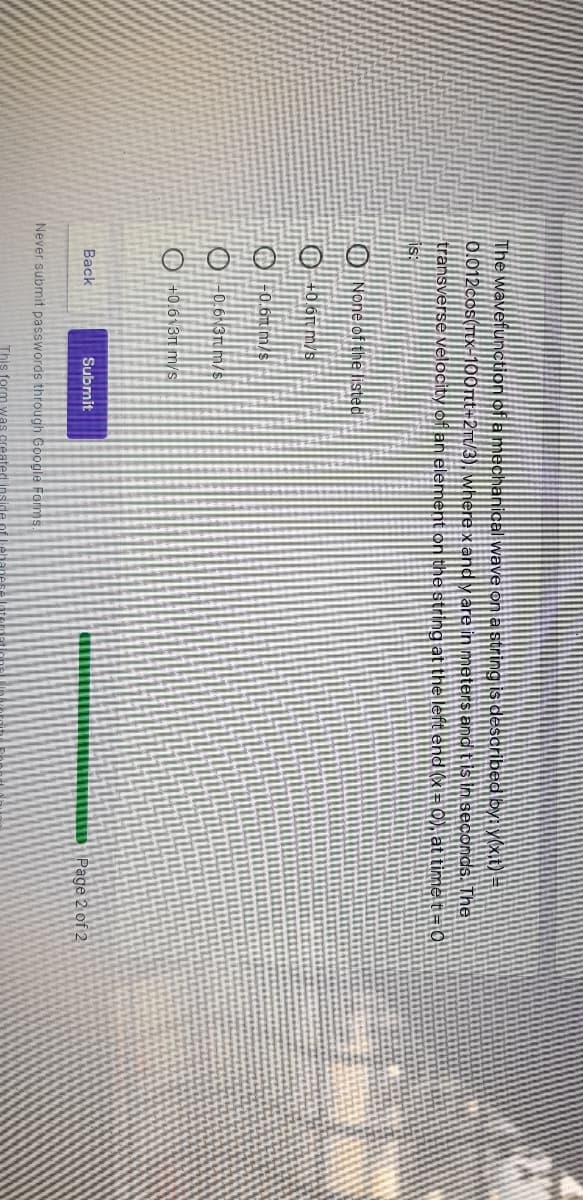 The wavefunction of a mechanical wave on a string is described by: yoxit) =
0.012cos(Ttx-100rtt-2rt/3), wwhere x and y are in meters and tis in seconds. The
0), at time t=0
transverse velocity of an element on the string at the left end
fis:
O None of the listed
O +06r m/s
O F0.6m m/s
O -0.6 37 m/s
O +0.6\3n m/s
Back
Submit
Page 2 of 2
Never submit passwords through Google Forms.
This form was
