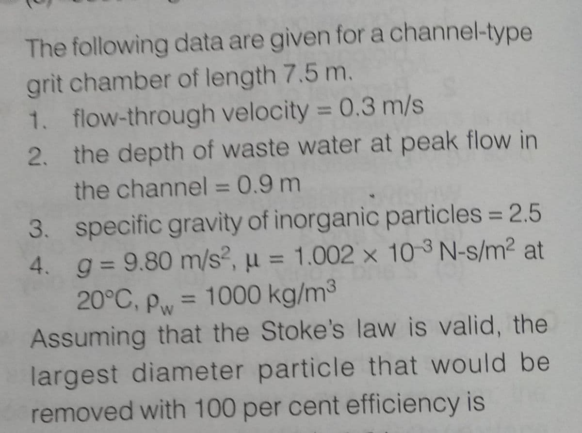 The following data are given for a channel-type
grit chamber of length 7.5 m.
1. flow-through velocity = 0.3 m/s
2. the depth of waste water at peak flow in
the channel = 0.9 m
3. specific gravity of inorganic particles = 2.5
4. g = 9.80 m/s², μ = 1.002 x 10-3 N-s/m² at
20°C, Pw = 1000 kg/m³
Assuming that the Stoke's law is valid, the
largest diameter particle that would be
removed with 100 per cent efficiency is