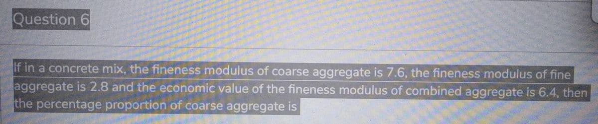 Question 6
If in a concrete mix, the fineness modulus of coarse aggregate is 7.6, the fineness modulus of fine
aggregate is 2.8 and the economic value of the fineness modulus of combined aggregate is 6.4, then
the percentage proportion of coarse aggregate is