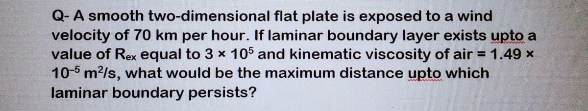 Q- A smooth two-dimensional flat plate is exposed to a wind
velocity of 70 km per hour. If laminar boundary layer exists upto a
value of Rex equal to 3 x 105 and kinematic viscosity of air = 1.49 x
10-5 m²/s, what would be the maximum distance upto which
laminar boundary persists?