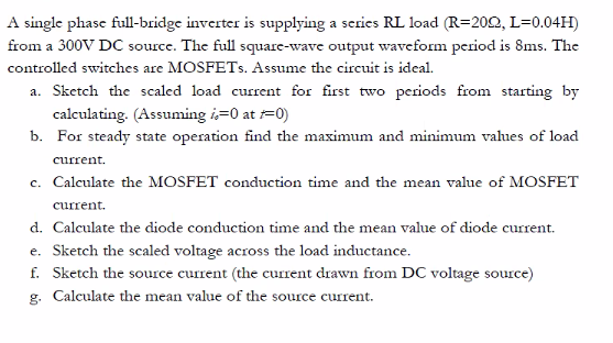 A single phase full-bridge inverter is supplying a series RL load (R=202, L=0.04H)
from a 300V DC source. The full square-wave output waveform period is 8ms. The
controlled switches are MOSFETS. Assume the circuit is ideal.
a. Sketch the scaled load current for first two periods from starting by
calculating. (Assuming i=0 at =0)
b. For steady state operation find the maximum and minimum vahues of load
current.
c. Calculate the MOSFET conduction time and the mean value of MOSFET
current.
d. Calculate the diode conduction time and the mean value of diode current.
e. Sketch the scaled voltage across the load inductance.
f. Sketch the source current (the current drawn from DC voltage source)
g. Calculate the mean value of the source current.
