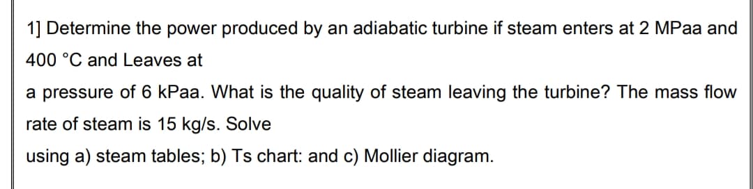 1] Determine the power produced by an adiabatic turbine if steam enters at 2 MPaa and
400 °C and Leaves at
a pressure of 6 kPaa. What is the quality of steam leaving the turbine? The mass flow
rate of steam is 15 kg/s. Solve
using a) steam tables; b) Ts chart: and c) Mollier diagram.
