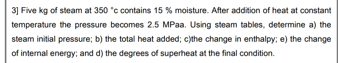 3] Five kg of steam at 350 °c contains 15 % moisture. After addition of heat at constant
temperature the pressure becomes 2.5 MPaa. Using steam tables, determine a) the
steam initial pressure; b) the total heat added; c)the change in enthalpy; e) the change
of internal energy; and d) the degrees of superheat at the final condition.
