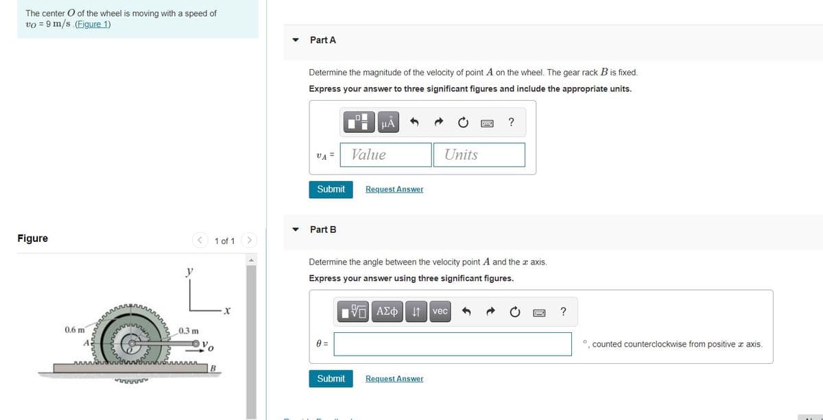 The center O of the wheel is moving with a speed of
vo = 9 m/s (Figure 1)
Part A
Determine the magnitude of the velocity of point A on the wheel. The gear rack B is fixed.
Express your answer to three significant figures and include the appropriate units.
HÀ
?
VA =
Value
Units
Submit
Request Answer
Part B
Figure
1 of 1
<>
Determine the angle between the velocity point A and the x axis.
y
Express your answer using three significant figures.
vec
?
0.6 m
0.3 m
O. counted counterclockwise from positive x axis.
Submit
Request Answer
