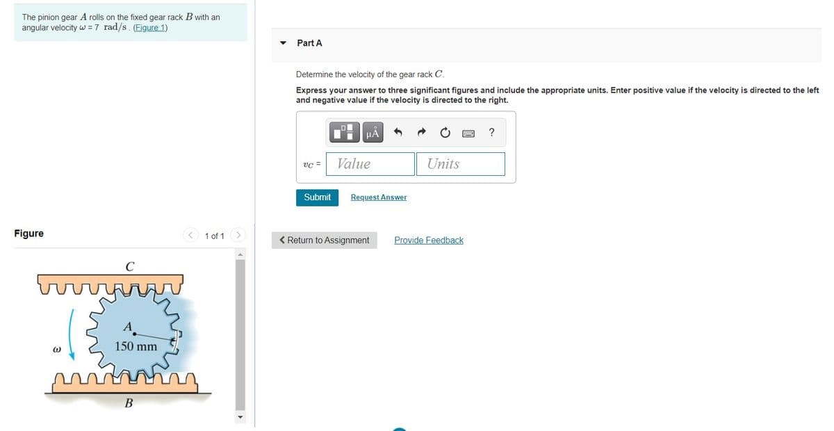 The pinion gear A rolls on the fixed gear rack B with an
angular velocity w =7 rad/s. (Figure 1)
Part A
Determine the velocity of the gear rack C.
Express your answer to three significant figures and include the appropriate units. Enter positive value if the velocity is directed to the left
and negative value if the velocity is directed to the right.
vc =
Value
Units
Submit
Request Answer
Figure
1 of 1
< Return to Assignment
Provide Feedback
C
A
150 mm
В
