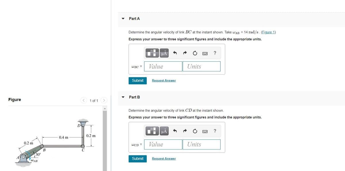 Part A
Determine the angular velocity of link BC at the instant shown. Take wAR = 14 rad/s. (Figure 1)
Express your answer to three significant figures and include the appropriate units.
HÀ
?
WBC =
Value
Units
Submit
Request Answer
Part B
Figure
1 of 1
Determine the angular velocity of link CD at the instant shown.
Express your answer to three significant figures and include the appropriate units.
D
HA
?
0.2 m
0.4 m
0.2 m
Value
Units
WCD =
B
30°
Submit
Request Answer
WAB
