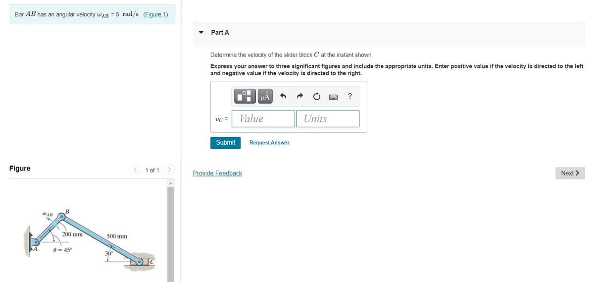 Bar AB has an angular velocity wAB = 5 rad/s. (Figure 1)
Part A
Determine the velocity of the slider block C at the instant shown.
Express your answer to three significant figures and include the appropriate units. Enter positive value if the velocity is directed to the left
and negative value if the velocity is directed to the right.
HA
?
VC =
Value
Units
Submit
Request Answer
Figure
< 1 of 1
Provide Feedback
Next >
WAB
200 mm
500 mm
8 = 45°
30°
