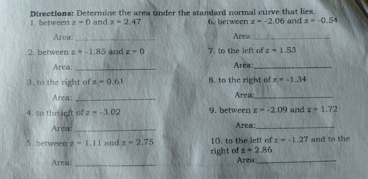 Directions: Determine the area under the standard normal curve that lies.
1. between z = 0 and z = 2.47
6. between z = -2.06 and z = -0.54
Area:
Area:
2. between z = -1.85 and z 0
7. to the left of z = 1.53
Area:
Area:
3. to the right of z = 0.61
8. to the right of z = -1.34
Area:
Area:
4. to the left of z = -3.02
9. betweenz = -2.09 and z = 1.72
Area:
Area:
10. to the left of z = -1.27 and to the
right of z = 2.86
5. between z= 1.11 and z = 2.75
Area:
Area:
