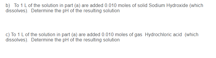 b) To 1 L of the solution in part (a) are added 0.010 moles of solid Sodium Hydroxide (which
dissolves). Determine the pH of the resulting solution
c) To 1 L of the solution in part (a) are added 0.010 moles of gas Hydrochloric acid (which
dissolves). Determine the pH of the resulting solution
