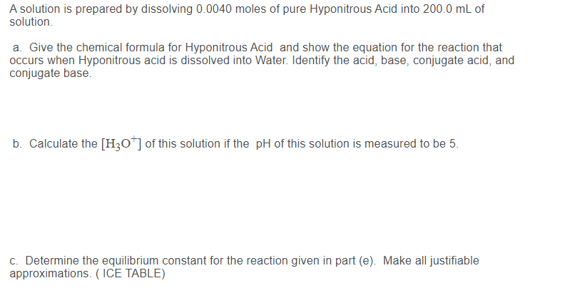 A solution is prepared by dissolving 0.0040 moles of pure Hyponitrous Acid into 200.0 mL of
solution.
a. Give the chemical formula for Hyponitrous Acid and show the equation for the reaction that
occurs when Hyponitrous acid is dissolved into Water. Identify the acid, base, conjugate acid, and
conjugate base.
b. Calculate the [H;O*] of this solution if the pH of this solution is measured to be 5.
c. Determine the equilibrium constant for the reaction given in part (e). Make all justifiable
approximations. ( ICE TABLE)
