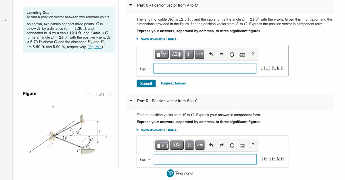 >
Learning Goal:
To find a position vector between two arbitrary points.
As shown, two cables connect three points. C is
below A by a distance Cz = 1.30 ft and
connected to A by a cable 12.3 ft long. Cable AC
forms an angle = 21.0° with the positive y axis. B
is 8.70 ft above C and the distances B and By
are 8.90 ft and 5.90 ft, respectively. (Figure 1)
Figure
B
By
B
< 1 of 1
Cx
y
▼
Part C - Position vector from A to C
The length of cable AC is 12.3 ft, and the cable forms the angle ß = 21.0° with the y axis. Given this information and the
dimensions provided in the figure, find the position vector from A to C. Express the position vector in component form.
Express your answers, separated by commas, to three significant figures.
► View Available Hint(s)
rAC =
Submit Request Answer
VE ΑΣΦ
Part D - Position vector from B to C
rBC
||
↓↑ vec
Π ΑΣΦ
Find the position vector from B to C. Express your answer in component form.
Express your answers, separated by commas, to three significant figures.
► View Available Hint(s)
↓↑
P Pearson
....
vec
?
i ft, j ft, k ft
?
ift, jft, k ft