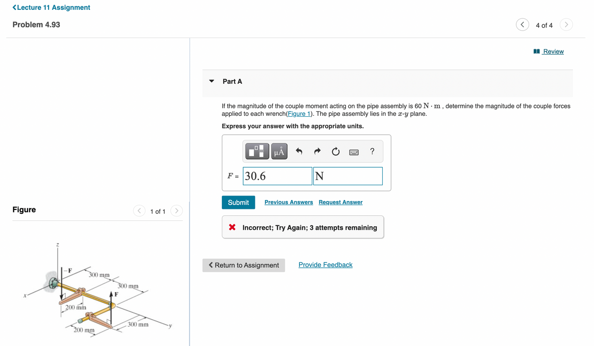 <Lecture 11 Assignment
Problem 4.93
Figure
200 mm
300 mm
200 mm
300 mm
300 mm
1 of 1
Part A
0
F = 30.6
If the magnitude of the couple moment acting on the pipe assembly is 60 Nm, determine the magnitude of the couple forces
applied to each wrench (Figure 1). The pipe assembly lies in the x-y plane.
Express your answer with the appropriate units.
μÅ
N
Submit Previous Answers Request Answer
Return to Assignment
X Incorrect; Try Again; 3 attempts remaining
?
Provide Feedback
<
4 of 4
Review