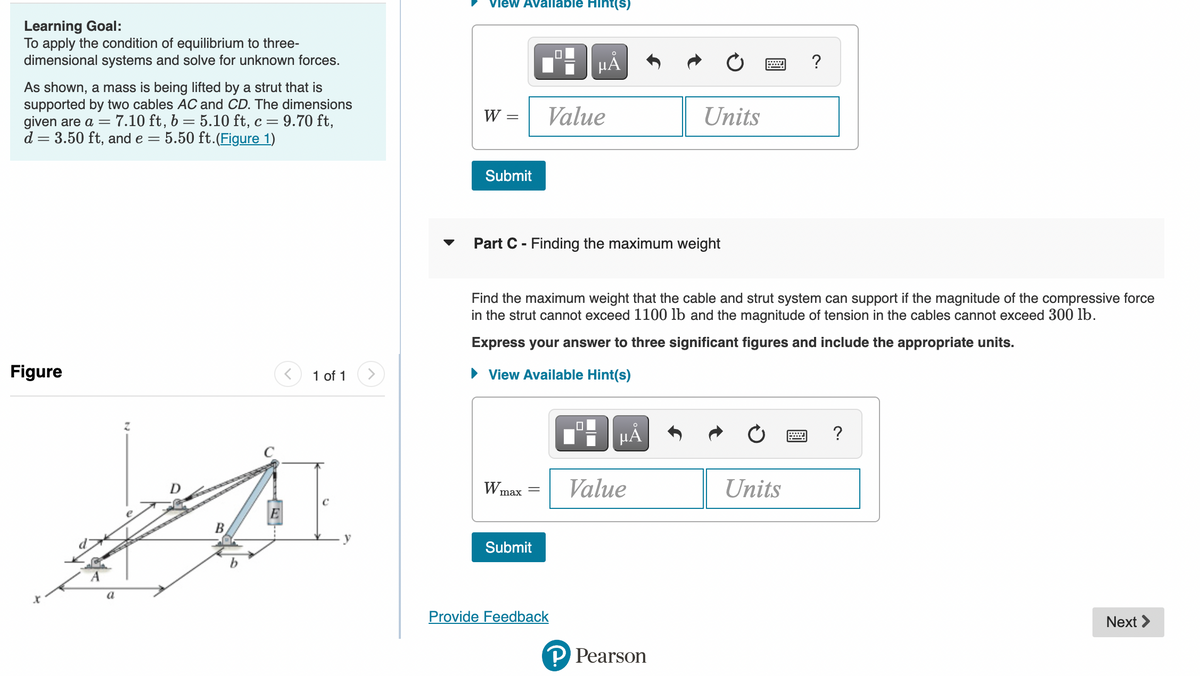 Learning Goal:
To apply the condition of equilibrium to three-
dimensional systems and solve for unknown forces.
As shown, a mass is being lifted by a strut that is
supported by two cables AC and CD. The dimensions
given are a = 7.10 ft, b = 5.10 ft, c = 9.70 ft,
d = 3.50 ft, and e = 5.50 ft. (Figure 1)
Figure
a
Z
B
E
1 of 1
y
View Available Hint(s)
W
=
Submit
W max
▼ Part C - Finding the maximum weight
=
HÅ
Value
Submit
Find the maximum weight that the cable and strut system can support if the magnitude of the compressive force
in the strut cannot exceed 1100 lb and the magnitude of tension in the cables cannot exceed 300 lb.
Express your answer to three significant figures and include the appropriate units.
View Available Hint(s)
Provide Feedback
μÅ
Units
Value
P Pearson
www.
?
Units
?
Next >