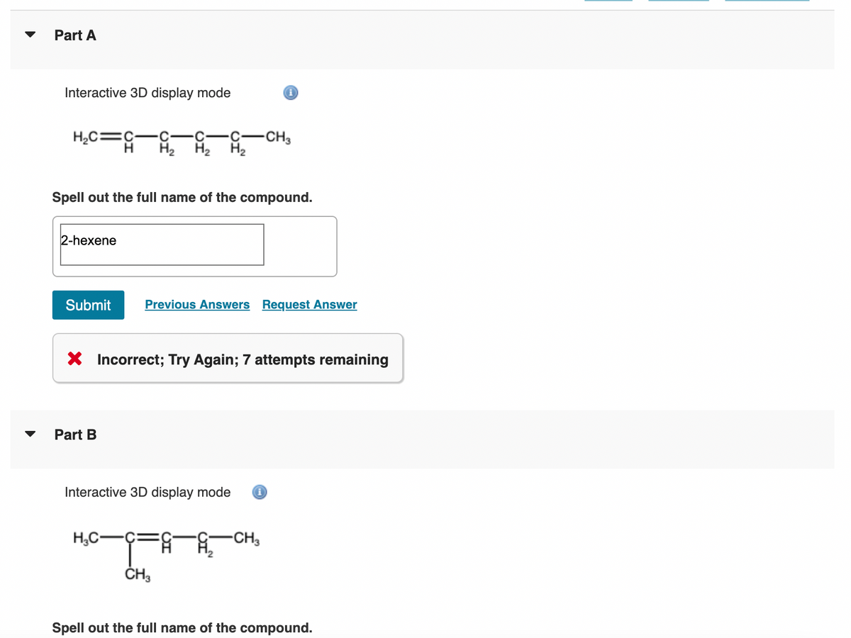 Part A
Interactive 3D display mode
H₂C=C
2-hexene
Spell out the full name of the compound.
·C C -CH3
Submit Previous Answers Request Answer
Part B
H₂ H₂ H₂
X Incorrect; Try Again; 7 attempts remaining
H₂C-
Interactive 3D display mode i
CH3
-CH3
Spell out the full name of the compound.