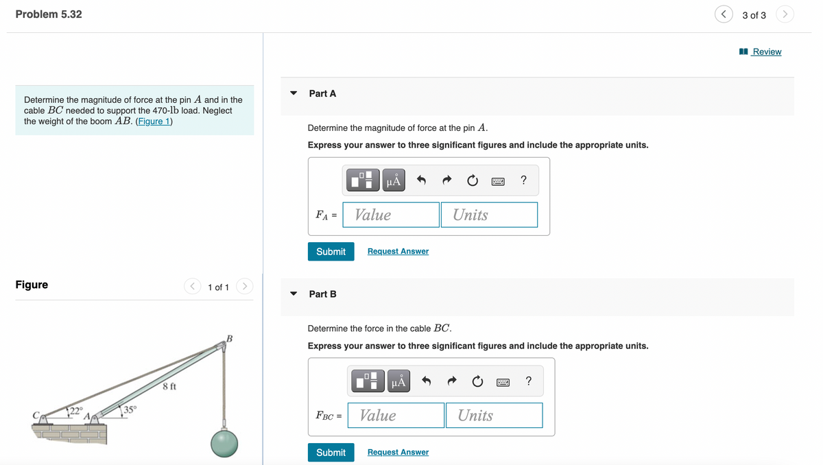Problem 5.32
Determine the magnitude of force at the pin A and in the
cable BC needed to support the 470-lb load. Neglect
the weight of the boom AB. (Figure 1)
Figure
35⁰
8 ft
<
1 of 1
Part A
Determine the magnitude of force at the pin A.
Express your answer to three significant figures and include the appropriate units.
FA =
Submit
Part B
FBC =
Submit
μA
Value
Request Answer
0
Determine the force in the cable BC.
Express your answer to three significant figures and include the appropriate units.
HÅ
Value
C
Request Answer
Units
?
Units
?
<
3 of 3
Review
